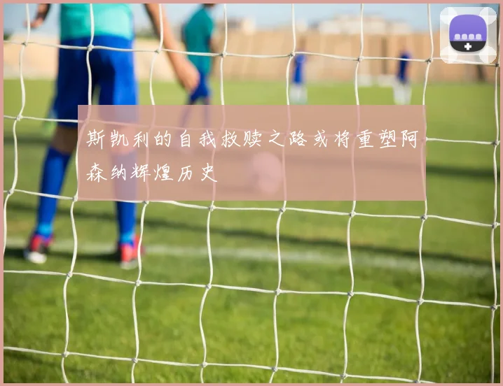 斯凯利的自我救赎之路或将重塑阿森纳辉煌历史