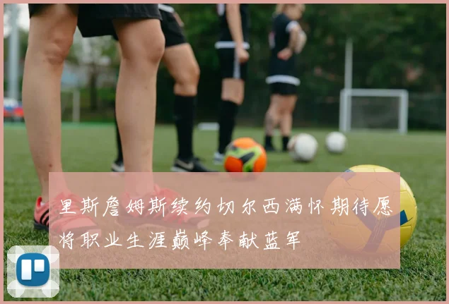 里斯詹姆斯续约切尔西满怀期待愿将职业生涯巅峰奉献蓝军