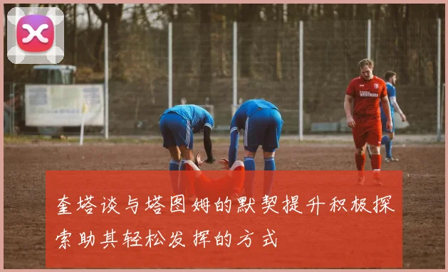 奎塔谈与塔图姆的默契提升积极探索助其轻松发挥的方式