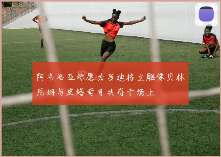 阿韦洛亚称愿为吕迪格立雕像贝林厄姆与皮塔奇可共存于场上
