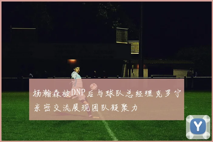 杨瀚森被DNP后与球队总经理克罗宁亲密交流展现团队凝聚力