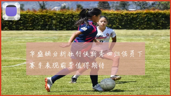 华盛顿分析独行侠新秀回归伤员下赛季表现前景值得期待