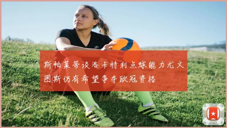 斯帕莱蒂谈洛卡特利点球能力尤文图斯仍有希望争夺欧冠资格