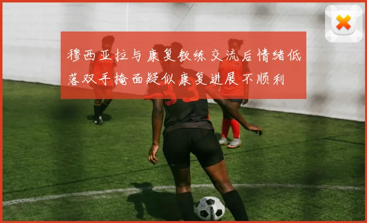 穆西亚拉与康复教练交流后情绪低落双手掩面疑似康复进展不顺利