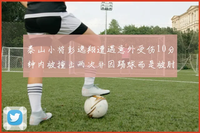 泰山小将彭逸翔遭遇意外受伤10分钟内被撞击两次非因踢球而是被肘击