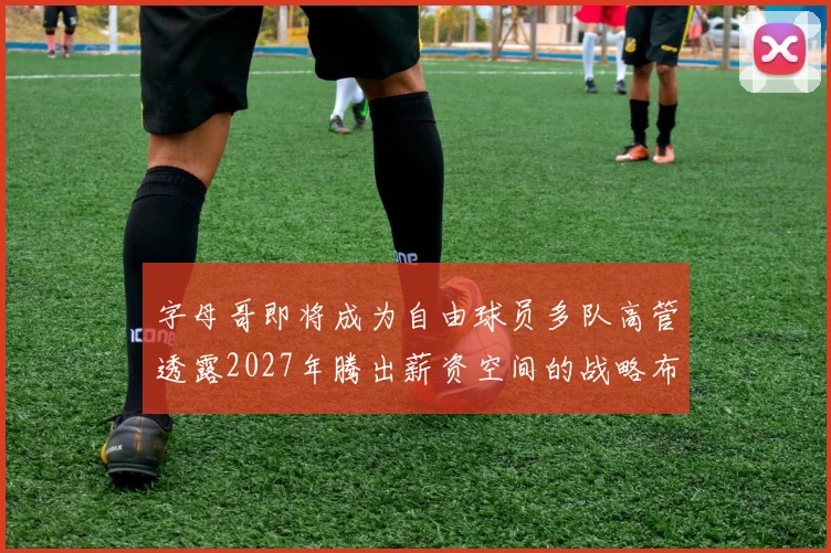 字母哥即将成为自由球员多队高管透露2027年腾出薪资空间的战略布局