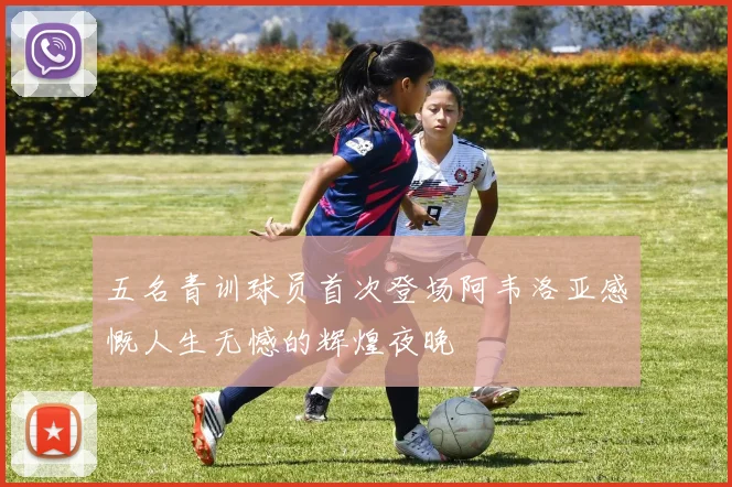 五名青训球员首次登场阿韦洛亚感慨人生无憾的辉煌夜晚