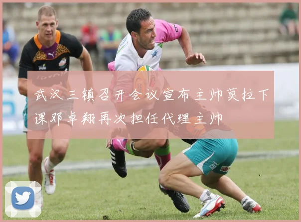 武汉三镇召开会议宣布主帅莫拉下课邓卓翔再次担任代理主帅