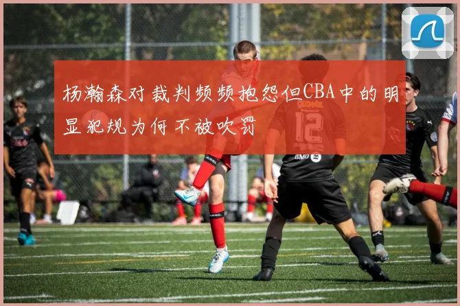 杨瀚森对裁判频频抱怨但CBA中的明显犯规为何不被吹罚