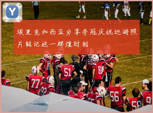 埃里克加西亚分享夺冠庆祝巡游照片铭记这一辉煌时刻