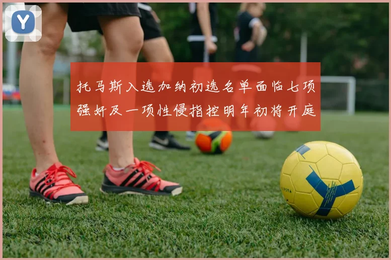 托马斯入选加纳初选名单面临七项强奸及一项性侵指控明年初将开庭审理