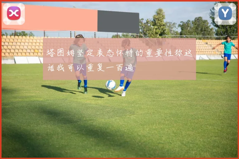 塔图姆坚定表态怀特的重要性称这话我可以重复一百遍