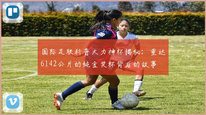 国际足联科普大力神杯揭秘:重达6142公斤的纯金奖杯背后的故事