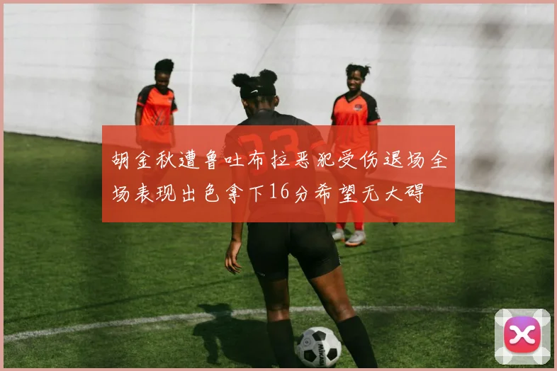 胡金秋遭鲁吐布拉恶犯受伤退场全场表现出色拿下16分希望无大碍