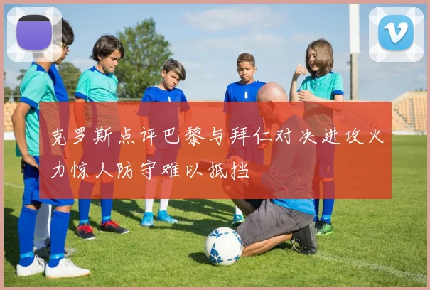 克罗斯点评巴黎与拜仁对决进攻火力惊人防守难以抵挡