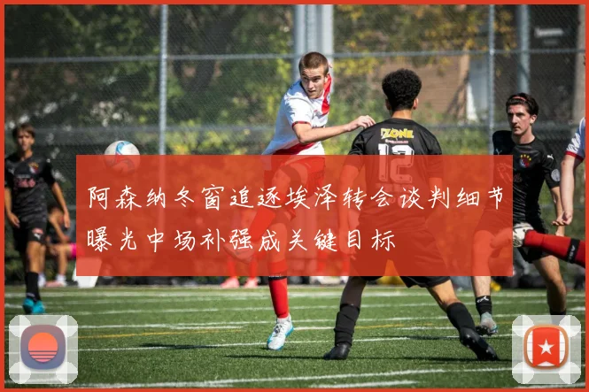 阿森纳冬窗追逐埃泽转会谈判细节曝光中场补强成关键目标