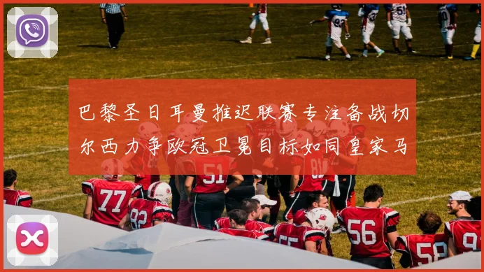 巴黎圣日耳曼推迟联赛专注备战切尔西力争欧冠卫冕目标如同皇家马德里
