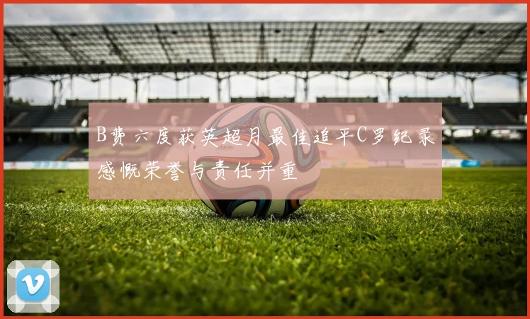 B费六度获英超月最佳追平C罗纪录感慨荣誉与责任并重