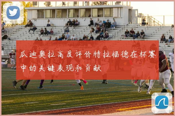 瓜迪奥拉高度评价特拉福德在杯赛中的关键表现和贡献