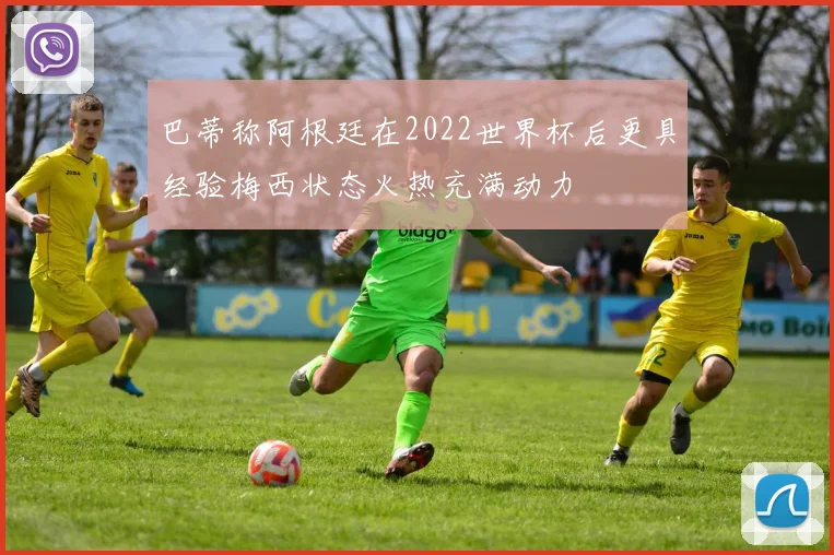 巴蒂称阿根廷在2022世界杯后更具经验梅西状态火热充满动力
