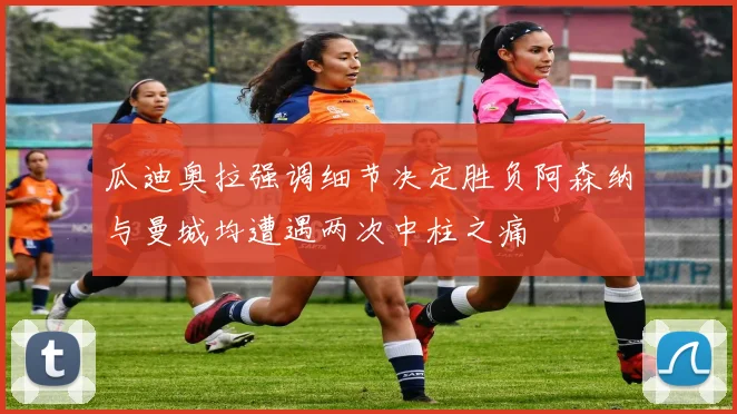 瓜迪奥拉强调细节决定胜负阿森纳与曼城均遭遇两次中柱之痛