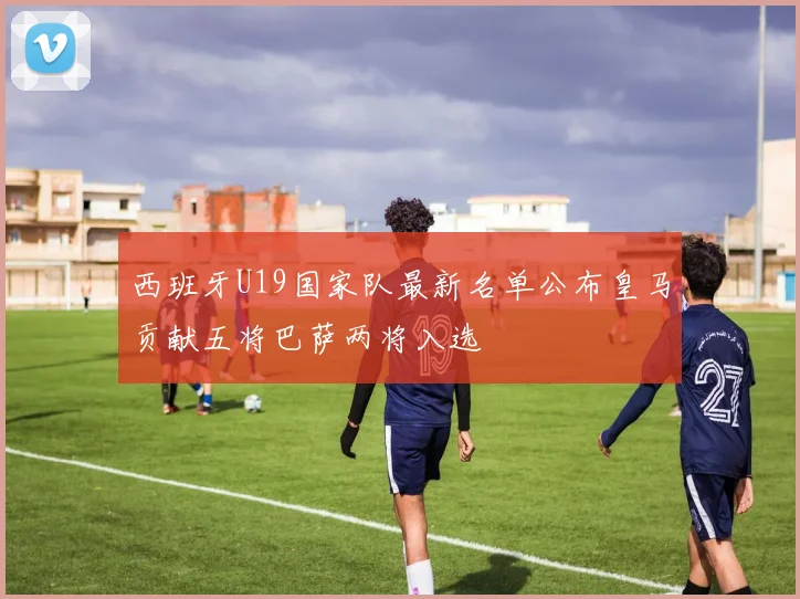 西班牙U19国家队最新名单公布皇马贡献五将巴萨两将入选