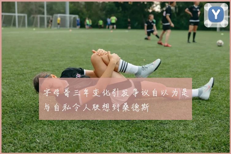 字母哥三年变化引发争议自以为是与自私令人联想到桑德斯