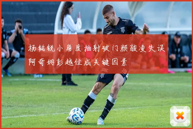 杨铭锐小角度抽射破门颜骏凌失误阿奇姆彭越位成关键因素