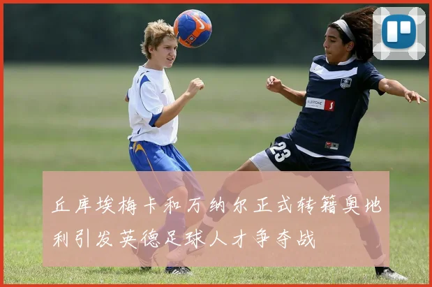 丘库埃梅卡和万纳尔正式转籍奥地利引发英德足球人才争夺战