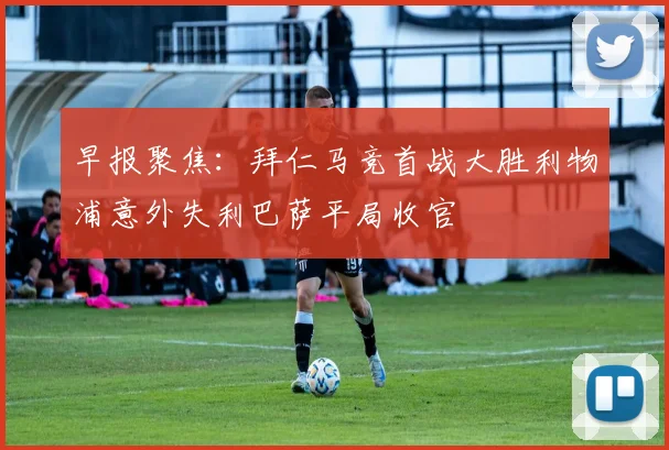 早报聚焦:拜仁马竞首战大胜利物浦意外失利巴萨平局收官